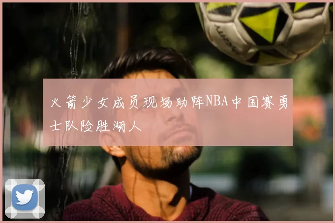 火箭少女成员现场助阵NBA中国赛勇士队险胜湖人