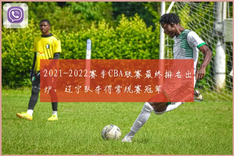 2021-2022赛季CBA联赛最终排名出炉，辽宁队夺得常规赛冠军