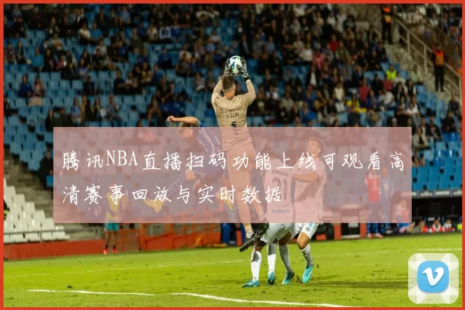 腾讯NBA直播扫码功能上线可观看高清赛事回放与实时数据