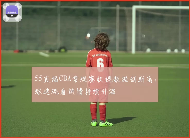55直播CBA常规赛收视数据创新高，球迷观看热情持续升温