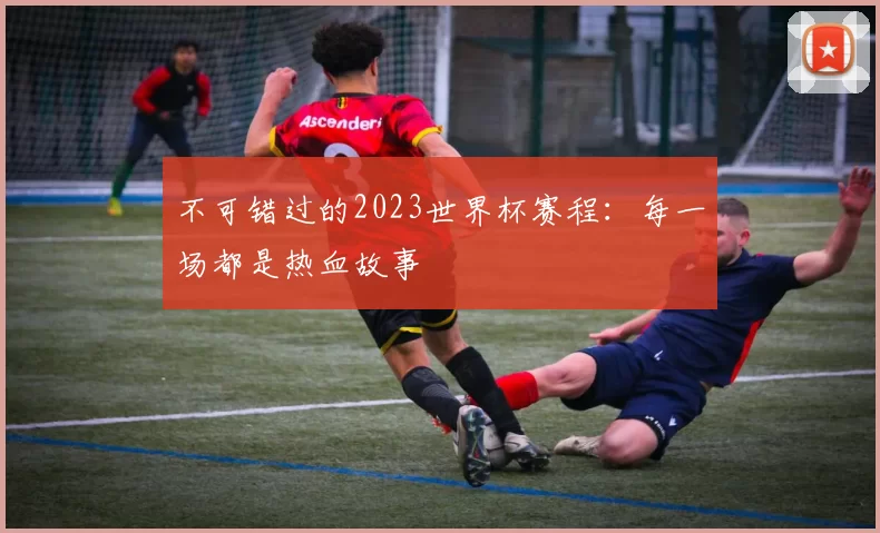 不可错过的2023世界杯赛程：每一场都是热血故事
