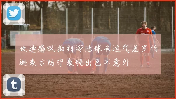 坎迪感叹抽到海地球衣运气差罗伯逊表示防守表现出色不意外