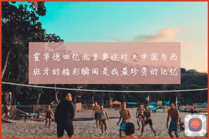 霍华德回忆北京奥运对决中国与西班牙的精彩瞬间是我最珍贵的记忆之一