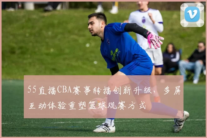 55直播CBA赛事转播创新升级，多屏互动体验重塑篮球观赛方式