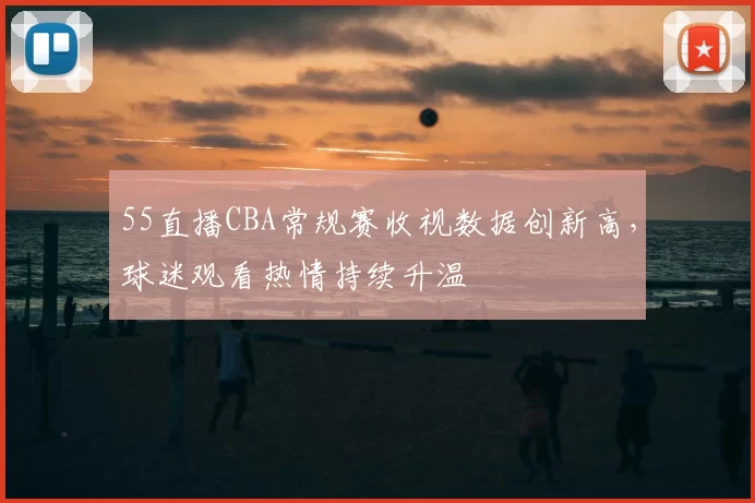 55直播CBA常规赛收视数据创新高，球迷观看热情持续升温