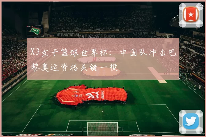 X3女子篮球世界杯:中国队冲击巴黎奥运资格关键一役