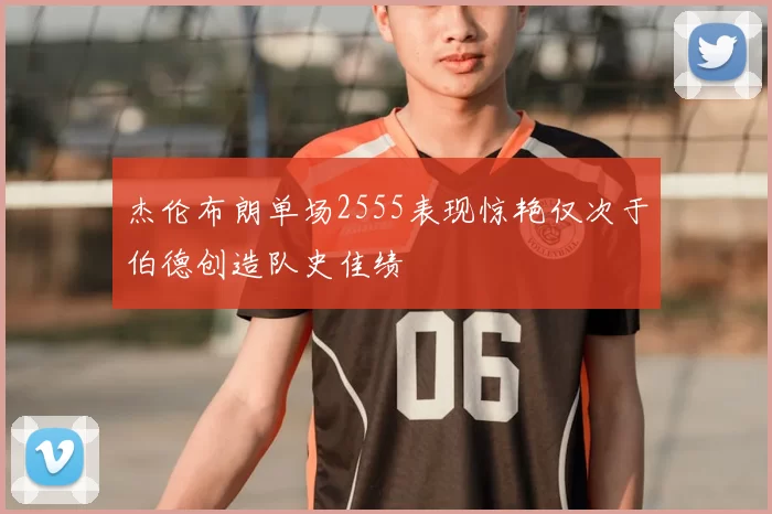 杰伦布朗单场2555表现惊艳仅次于伯德创造队史佳绩