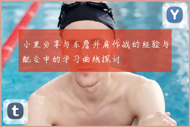 小里分享与东詹并肩作战的经验与配合中的学习曲线探讨